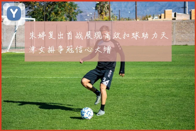 朱婷复出首战展现高效扣球助力天津女排争冠信心大增