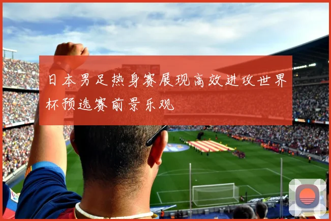 日本男足热身赛展现高效进攻世界杯预选赛前景乐观