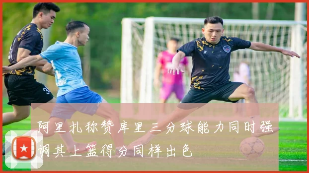 阿里扎称赞库里三分球能力同时强调其上篮得分同样出色