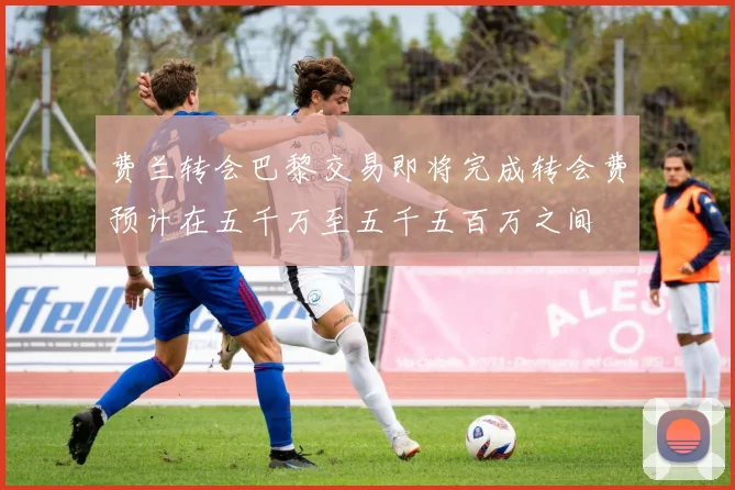 费兰转会巴黎交易即将完成转会费预计在五千万至五千五百万之间