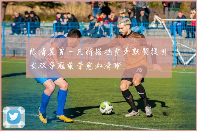 陈清晨贾一凡新搭档首秀默契提升女双争冠前景愈加清晰