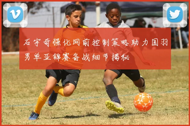 石宇奇强化网前控制策略助力国羽男单亚锦赛备战细节揭秘