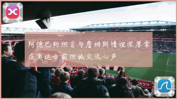 阿德巴约坦言与詹姆斯情谊深厚常在奥运会前坦诚交流心声