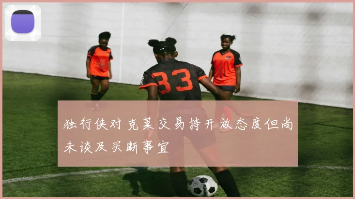 独行侠对克莱交易持开放态度但尚未谈及买断事宜