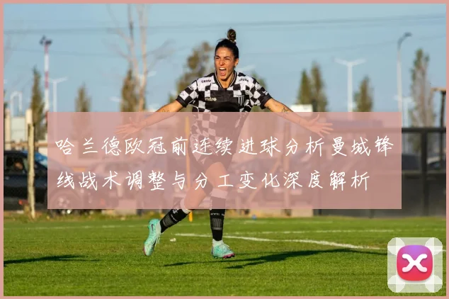 哈兰德欧冠前连续进球分析曼城锋线战术调整与分工变化深度解析