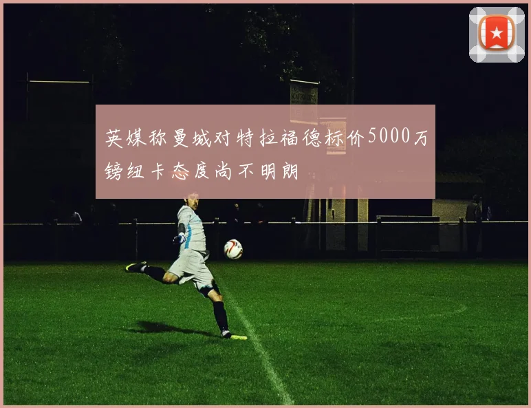 英媒称曼城对特拉福德标价5000万镑纽卡态度尚不明朗